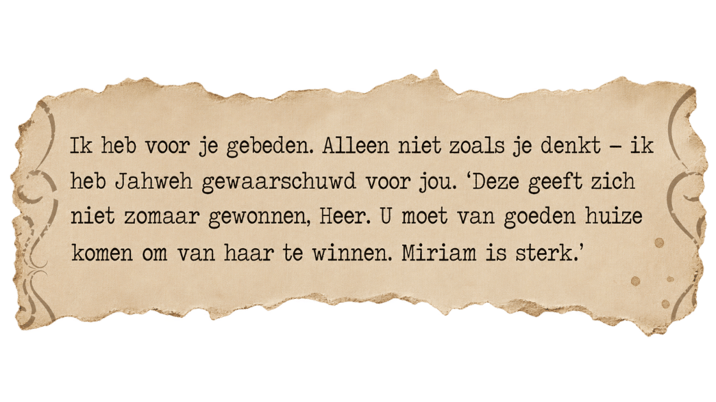 Fragment uit een brief van Rivka: Ik heb voor je gebeden. Alleen niet zoals je denkt – ik heb Jahweh gewaarschuwd voor jou. Miriam is sterk.