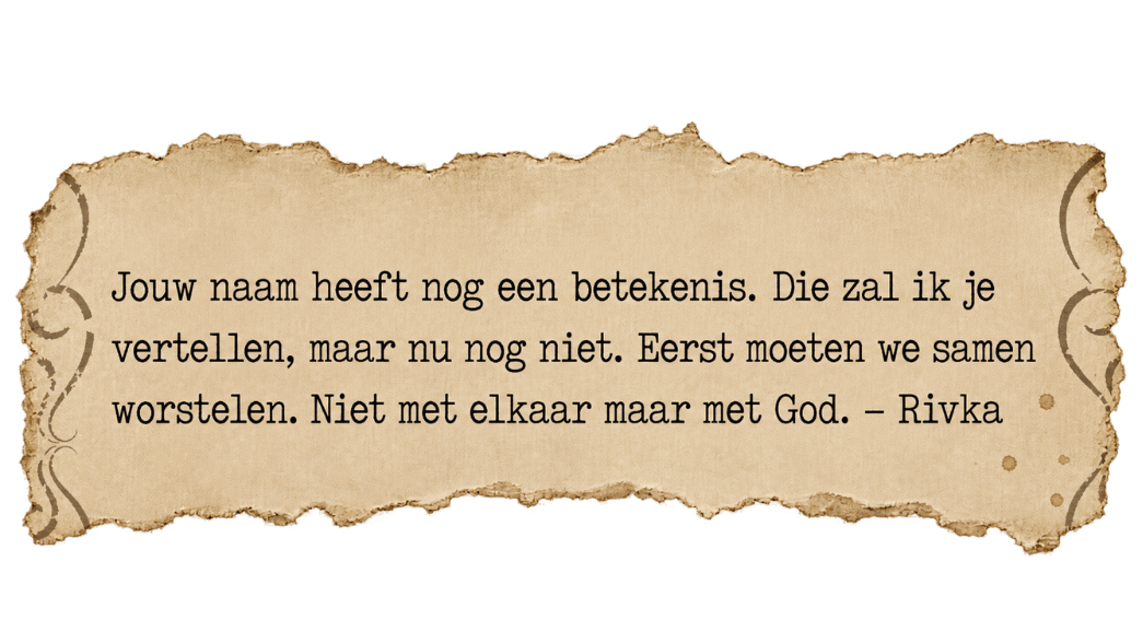 Fragment uit een brief van Rivka: Jouw naam heeft nog een betekenis. Die zal ik je vertellen, maar nu nog niet. Eerst moeten we samen worstelen. Niet met elkaar maar met God.